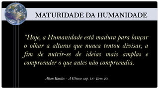 “Hoje, a Humanidade está madura para lançar
o olhar a alturas que nunca tentou divisar, a
fim de nutrir-se de ideias mais amplas e
compreender o que antes não compreendia.

       Allan Kardec - A Gênese cap. 18- Item 20.
 