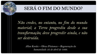 Não credes, no entanto, no fim do mundo
material; a Terra progrediu desde a sua
transformação; deve progredir ainda, e não
ser destruída.
    Allan Kardec – Obras Póstumas – Regeneração da
           humanidade. 25 de abril de 1866.
 