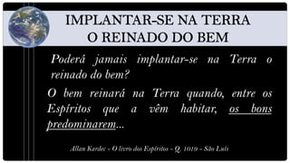 Poderá jamais implantar-se na Terra o
 reinado do bem?
O bem reinará na Terra quando, entre os
Espíritos que a vêm habitar, os bons
predominarem...
    Allan Kardec - O livro dos Espíritos - Q. 1019 - São Luís
 