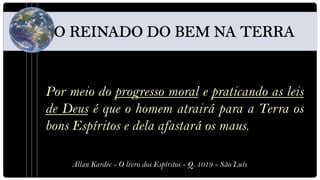 Por meio do progresso moral e praticando as leis
de Deus é que o homem atrairá para a Terra os
bons Espíritos e dela afastará os maus.

    Allan Kardec - O livro dos Espíritos - Q. 1019 - São Luís
 