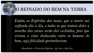 Então, os Espíritos dos maus, que a morte vai
ceifando dia a dia, e todos os que tentem deter a
marcha das coisas serão daí excluídos, pois que
viriam a estar deslocados entre os homens de
bem, cuja felicidade perturbariam.
    Allan Kardec - O livro dos Espíritos - Q. 1019 - São Luís
 