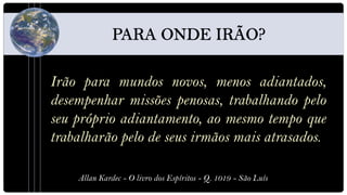 Irão para mundos novos, menos adiantados,
desempenhar missões penosas, trabalhando pelo
seu próprio adiantamento, ao mesmo tempo que
trabalharão pelo de seus irmãos mais atrasados.

    Allan Kardec - O livro dos Espíritos - Q. 1019 - São Luís
 