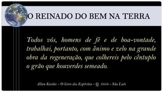 Todos vós, homens de fé e de boa-vontade,
trabalhai, portanto, com ânimo e zelo na grande
obra da regeneração, que colhereis pelo cêntuplo
o grão que houverdes semeado.

   Allan Kardec - O livro dos Espíritos - Q. 1019 - São Luís
 