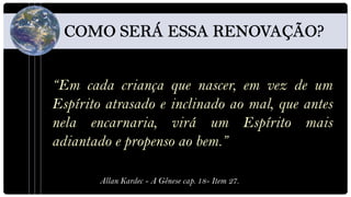 “Em cada criança que nascer, em vez de um
Espírito atrasado e inclinado ao mal, que antes
nela encarnaria, virá um Espírito mais
adiantado e propenso ao bem.”

        Allan Kardec - A Gênese cap. 18- Item 27.
 