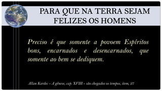 Preciso é que somente a povoem Espíritos
bons, encarnados e desencarnados, que
somente ao bem se dediquem.


Allan Kardec - A gênese, cap. XVIII - são chegados os tempos, item, 27
 