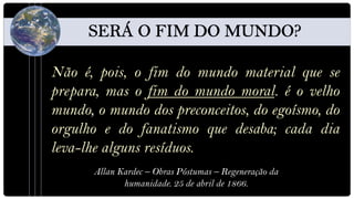 Não é, pois, o fim do mundo material que se
prepara, mas o fim do mundo moral. é o velho
mundo, o mundo dos preconceitos, do egoísmo, do
orgulho e do fanatismo que desaba; cada dia
leva-lhe alguns resíduos.
      Allan Kardec – Obras Póstumas – Regeneração da
             humanidade. 25 de abril de 1866.
 