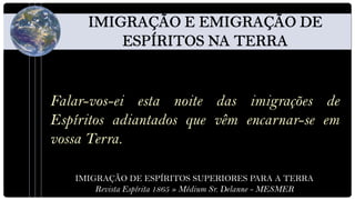 Falar-vos-ei esta noite das imigrações de
Espíritos adiantados que vêm encarnar-se em
vossa Terra.

   IMIGRAÇÃO DE ESPÍRITOS SUPERIORES PARA A TERRA
       Revista Espírita 1865 » Médium Sr. Delanne - MESMER
 