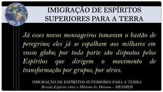 Já esses novos mensageiros tomaram o bastão de
peregrino; eles já se espalham aos milhares em
vosso globo; por toda parte são dispostos pelos
Espíritos que dirigem o movimento de
transformação por grupos, por séries.
   IMIGRAÇÃO DE ESPÍRITOS SUPERIORES PARA A TERRA
       Revista Espírita 1865 » Médium Sr. Delanne - MESMER
 