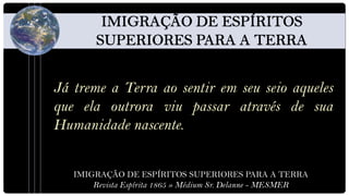 Já treme a Terra ao sentir em seu seio aqueles
que ela outrora viu passar através de sua
Humanidade nascente.


   IMIGRAÇÃO DE ESPÍRITOS SUPERIORES PARA A TERRA
       Revista Espírita 1865 » Médium Sr. Delanne - MESMER
 