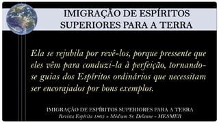 Ela se rejubila por revê-los, porque pressente que
eles vêm para conduzi-la à perfeição, tornando-
se guias dos Espíritos ordinários que necessitam
ser encorajados por bons exemplos.

    IMIGRAÇÃO DE ESPÍRITOS SUPERIORES PARA A TERRA
        Revista Espírita 1865 » Médium Sr. Delanne - MESMER
 
