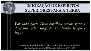 Por toda parte Deus espalhou esteios para a
doutrina. Eles surgirão no devido tempo e
lugar.


  IMIGRAÇÃO DE ESPÍRITOS SUPERIORES PARA A TERRA
      Revista Espírita 1865 » Médium Sr. Delanne - MESMER
 