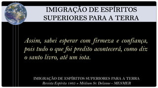 Assim, sabei esperar com firmeza e confiança,
pois tudo o que foi predito acontecerá, como diz
o santo livro, até um iota.

   IMIGRAÇÃO DE ESPÍRITOS SUPERIORES PARA A TERRA
       Revista Espírita 1865 » Médium Sr. Delanne - MESMER
 