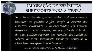 Se a transição atual, como acaba de dizer o mestre,
levantou as paixões e fez surgir a escória dos
Espíritos encarnados e desencarnados, ela também
despertou o desejo ardente, numa porção de Espíritos
de uma posição superior nos mundos dos turbilhões
solares, de virem novamente servir aos desígnios de
Deus para esse grande acontecimento.
      Revista Espírita 1865 » (Médium Sr. Delanne - MESMER)
 