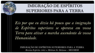 Eis por que eu dizia há pouco que a imigração
de Espíritos superiores se operava em vossa
Terra para ativar a marcha ascendente de vossa
Humanidade.

   IMIGRAÇÃO DE ESPÍRITOS SUPERIORES PARA A TERRA
       Revista Espírita 1865 » Médium Sr. Delanne - MESMER
 