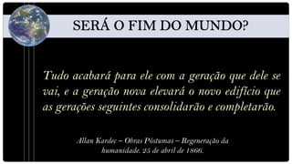 Tudo acabará para ele com a geração que dele se
vai, e a geração nova elevará o novo edifício que
as gerações seguintes consolidarão e completarão.

       Allan Kardec – Obras Póstumas – Regeneração da
              humanidade. 25 de abril de 1866.
 