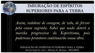 Assim, redobrai de coragem, de zelo, de fervor
pela causa sagrada. Sabei que nada deterá a
marcha progressiva do Espiritismo, pois
poderosos protetores continuarão vossa obra.

  IMIGRAÇÃO DE ESPÍRITOS SUPERIORES PARA A TERRA
      Revista Espírita 1865 » Médium Sr. Delanne - MESMER
 