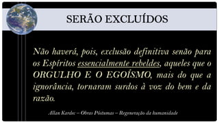 Não haverá, pois, exclusão definitiva senão para
os Espíritos essencialmente rebeldes, aqueles que o
ORGULHO E O EGOÍSMO, mais do que a
ignorância, tornaram surdos à voz do bem e da
razão.
    Allan Kardec – Obras Póstumas – Regeneração da humanidade
 