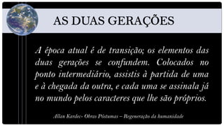 A época atual é de transição; os elementos das
duas gerações se confundem. Colocados no
ponto intermediário, assistis à partida de uma
e à chegada da outra, e cada uma se assinala já
no mundo pelos caracteres que lhe são próprios.
    Allan Kardec- Obras Póstumas – Regeneração da humanidade
 