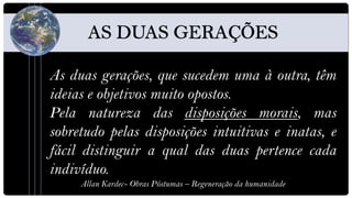 As duas gerações, que sucedem uma à outra, têm
ideias e objetivos muito opostos.
Pela natureza das disposições morais, mas
sobretudo pelas disposições intuitivas e inatas, e
fácil distinguir a qual das duas pertence cada
indivíduo.
     Allan Kardec- Obras Póstumas – Regeneração da humanidade
 