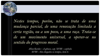 Nestes tempos, porém, não se trata de uma
mudança parcial, de uma renovação limitada a
certa região, ou a um povo, a uma raça. Trata-se
de um movimento universal, a operar-se no
sentido do progresso moral.
        Allan Kardec - A gênese, cap. XVIII - capítulo
           XVIII - São chegados os tempos, item 6.
 