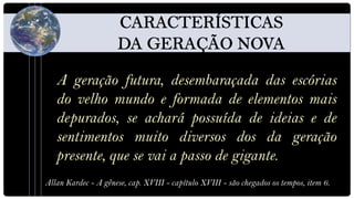 A geração futura, desembaraçada das escórias
   do velho mundo e formada de elementos mais
   depurados, se achará possuída de ideias e de
   sentimentos muito diversos dos da geração
   presente, que se vai a passo de gigante.
Allan Kardec - A gênese, cap. XVIII - capítulo XVIII - são chegados os tempos, item 6.
 