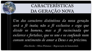 Um dos caracteres distintivos da nova geração
será a fé inata; não a fé exclusiva e cega que
divide os homens, mas a fé raciocinada que
esclarece e fortalece, que os une e os confunde num
comum sentimento de amor a Deus e ao próximo.
       Allan Kardec – Obras Póstumas – Regeneração da humanidade.
 