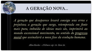 A geração que desaparece levará consigo seus erros e
prejuízos; a geração que surge, retemperada em fonte
mais pura, imbuída de ideias mais sãs, imprimirá ao
mundo ascensional movimento, no sentido do progresso
moral que assinalará a nova fase da evolução humana.

          Allan Kardec - A Gênese cap. 18- Item 28.
 