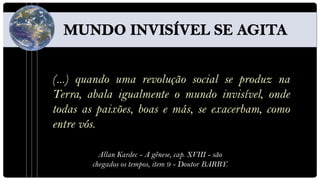 (...) quando uma revolução social se produz na
Terra, abala igualmente o mundo invisível, onde
todas as paixões, boas e más, se exacerbam, como
entre vós.

          Allan Kardec - A gênese, cap. XVIII - são
        chegados os tempos, item 9 - Doutor BARRY.
 