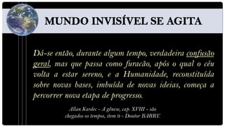 Dá-se então, durante algum tempo, verdadeira confusão
geral, mas que passa como furacão, após o qual o céu
volta a estar sereno, e a Humanidade, reconstituída
sobre novas bases, imbuída de novas ideias, começa a
percorrer nova etapa de progresso.
           Allan Kardec - A gênese, cap. XVIII - são
         chegados os tempos, item 9 - Doutor BARRY.
 