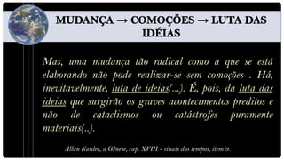 Mas, uma mudança tão radical como a que se está
elaborando não pode realizar-se sem comoções . Há,
inevitavelmente, luta de ideias(...). É, pois, da luta das
ideias que surgirão os graves acontecimentos preditos e
não de cataclismos ou catástrofes puramente
materiais(..).
     Allan Kardec, a Gênese, cap. XVIII - sinais dos tempos, item 9.
 