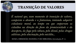 É natural que, num momento de transição de valores,
campeiem o absurdo e o fantasioso, tentando adquirir
cidadania moral, ao tempo em que empurram os
cidadãos na direção do fosso da promiscuidade e do
desespero, da fuga pelo tabaco, pelo álcool, pelas drogas
aditivas, pela alucinação, pelo suicídio...
SEXO e OBSESSÃO, MANOEL P. DE MIRANDA, Introdução, P. 11.
 