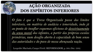 O fato é que a Treva Organizada passa dos limites
toleráveis, em matéria de audácia e temeridade, indo já
ao ponto de insuflar esquemas oficiosos de desvirtuamento
do senso moral dos infantes, a partir das próprias escolas
primárias, num desafio aberto à capacidade de bom senso
das autoridades e do povo de nossa abençoada nação.
 Leopoldo Machado, Campo Fértil. REFORMADOR, p. 308, Out. 1982.
 