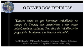 "Ditosos serão os que houverem trabalhado no
campo do Senhor, com desinteresse e sem outro
móvel, senão a caridade! Seus dias de trabalho serão
pagos pelo cêntuplo do que tiverem esperado".

KARDEC, Allan. O Evangelho Segundo o Espiritismo. Obreiros do Senhor.
     Capítulo 10. Item 5. - O Espírito de Verdade. (Paris, 1862.)
 