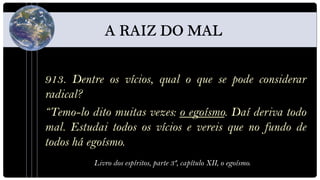913. Dentre os vícios, qual o que se pode considerar
radical?
“Temo-lo dito muitas vezes: o egoísmo. Daí deriva todo
mal. Estudai todos os vícios e vereis que no fundo de
todos há egoísmo.
          Livro dos espíritos, parte 3ª, capítulo XII, o egoísmo.
 