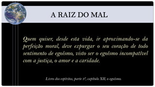 Quem quiser, desde esta vida, ir aproximando-se da
perfeição moral, deve expurgar o seu coração de todo
sentimento de egoísmo, visto ser o egoísmo incompatível
com a justiça, o amor e a caridade.

          Livro dos espíritos, parte 3ª, capítulo XII, o egoísmo.
 