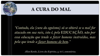 “Contudo, ela (cura do egoísmo) só se obterá se o mal for
atacado em sua raiz, isto é, pela EDUCAÇÃO, não por
essa educação que tende a fazer homens instruídos, mas
pela que tende a fazer homens de bem.”

       Allan Kardec, Livro dos Espíritos, q. 917, comentários.
 