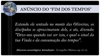 Estando ele sentado no monte das Oliveiras, os
discípulos se aproximaram dele, a sós, dizendo:
"Dize-nos quando vai ser isso, e qual o sinal da
tua Vinda e da consumação dos tempos".

Discurso escatológico. Introdução – Evangelho (Mateus cap. 24 :3).
 