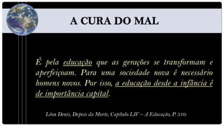 É pela educação que as gerações se transformam e
aperfeiçoam. Para uma sociedade nova é necessário
homens novos. Por isso, a educação desde a infância é
de importância capital.

   Léon Denis, Depois da Morte, Capítulo LIV – A Educação, P. 310.
 
