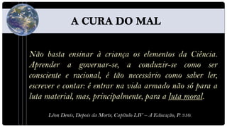 Não basta ensinar à criança os elementos da Ciência.
Aprender a governar-se, a conduzir-se como ser
consciente e racional, é tão necessário como saber ler,
escrever e contar: é entrar na vida armado não só para a
luta material, mas, principalmente, para a luta moral.

     Léon Denis, Depois da Morte, Capítulo LIV – A Educação, P. 310.
 
