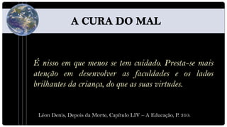 É nisso em que menos se tem cuidado. Presta-se mais
atenção em desenvolver as faculdades e os lados
brilhantes da criança, do que as suas virtudes.


 Léon Denis, Depois da Morte, Capítulo LIV – A Educação, P. 310.
 