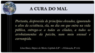 Portanto, desprovida de princípios elevados, ignorando
o alvo da existência, ela, no dia em que entra na vida
pública, entrega-se a todas as ciladas, a todos os
arrebatamentos da paixão, num meio sensual e
corrompido.

   Léon Denis, Depois da Morte, Capítulo LIV – A Educação, P. 310.
 