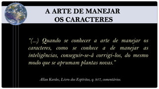 “(...) Quando se conhecer a arte de manejar os
caracteres, como se conhece a de manejar as
inteligências, conseguir-se-á corrigi-los, do mesmo
modo que se aprumam plantas novas.”

    Allan Kardec, Livro dos Espíritos, q. 917, comentários.
 