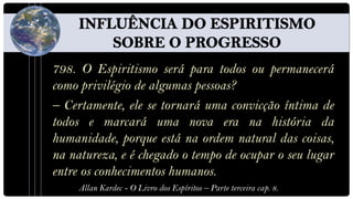 798. O Espiritismo será para todos ou permanecerá
como privilégio de algumas pessoas?
– Certamente, ele se tornará uma convicção íntima de
todos e marcará uma nova era na história da
humanidade, porque está na ordem natural das coisas,
na natureza, e é chegado o tempo de ocupar o seu lugar
entre os conhecimentos humanos.
     Allan Kardec - O Livro dos Espíritos – Parte terceira cap. 8.
 