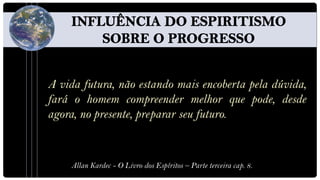 A vida futura, não estando mais encoberta pela dúvida,
fará o homem compreender melhor que pode, desde
agora, no presente, preparar seu futuro.



    Allan Kardec - O Livro dos Espíritos – Parte terceira cap. 8.
 