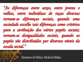 “As diferenças entre sexos, entre jovens e
velhos, entre indivíduos de raças diversas
tornam-se diferenças sociais, quando uma
sociedade escolhe tais diferenças como critérios
para a atribuição dos vários papéis sociais;
tornam-se desigualdades sociais, quando os
papéis são distribuídos por diversos níveis da
escala social.”
Dicionário de Política, Norberto Bobbio.
 