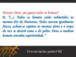 Perante Deus, são iguais todos os homens?
R. “(...). Todos os homens estão submetidos às
mesmas leis da Natureza. Todos nascem igualmente
fracos, acham-se sujeitos às mesmas dores e o corpo
do rico se destrói como o do pobre. Deus a nenhum
homem concedeu superioridade.”
O Livro dos Espíritos, questão nº 803
 