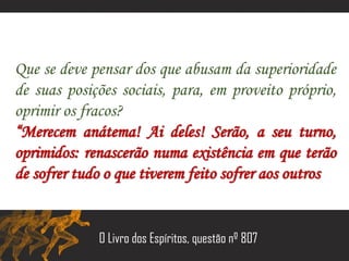 Que se deve pensar dos que abusam da superioridade
de suas posições sociais, para, em proveito próprio,
oprimir os fracos?
“Merecem anátema! Ai deles! Serão, a seu turno,
oprimidos: renascerão numa existência em que terão
de sofrer tudo o que tiverem feito sofrer aos outros.”
O Livro dos Espíritos, questão nº 807
 