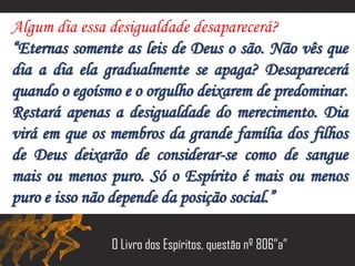 Algum dia essa desigualdade desaparecerá?
“Eternas somente as leis de Deus o são. Não vês que
dia a dia ela gradualmente se apaga? Desaparecerá
quando o egoísmo e o orgulho deixarem de predominar.
Restará apenas a desigualdade do merecimento. Dia
virá em que os membros da grande família dos filhos
de Deus deixarão de considerar-se como de sangue
mais ou menos puro. Só o Espírito é mais ou menos
puro e isso não depende da posição social.”
O Livro dos Espíritos, questão nº 806”a”
 