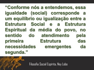 “Conforme nós a entendemos, essa
igualdade (social) corresponde a
um equilíbrio ou igualização entre a
Estrutura Social e a Estrutura
Espiritual da média do povo, no
sentido do atendimento pela
primeira Estrutura das
necessidades emergentes da
segunda.”
Filosofia Social Espírita, Ney Lobo
 