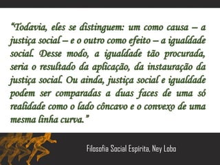 “Todavia, eles se distinguem: um como causa – a
justiça social – e o outro como efeito – a igualdade
social. Desse modo, a igualdade tão procurada,
seria o resultado da aplicação, da instauração da
justiça social. Ou ainda, justiça social e igualdade
podem ser comparadas a duas faces de uma só
realidade como o lado côncavo e o convexo de uma
mesma linha curva.”
Filosofia Social Espírita, Ney Lobo
 